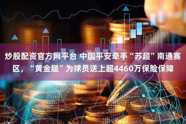 炒股配资官方网平台 中国平安牵手“苏超”南通赛区，“黄金腿”为球员送上超4460万保险保障