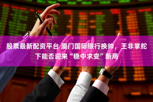 股票最新配资平台 厦门国际银行换帅，王非掌舵下能否迎来“稳中求变”新局