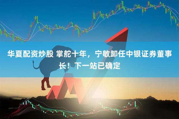 华夏配资炒股 掌舵十年，宁敏卸任中银证券董事长！下一站已确定