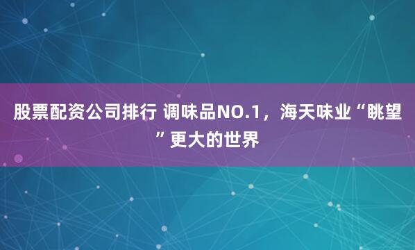 股票配资公司排行 调味品NO.1，海天味业“眺望”更大的世界