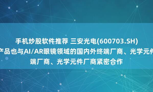 手机炒股软件推荐 三安光电(600703.SH)：碳化硅衬底产品也与AI/AR眼镜领域的国内外终端厂商、光学元件厂商紧密合作