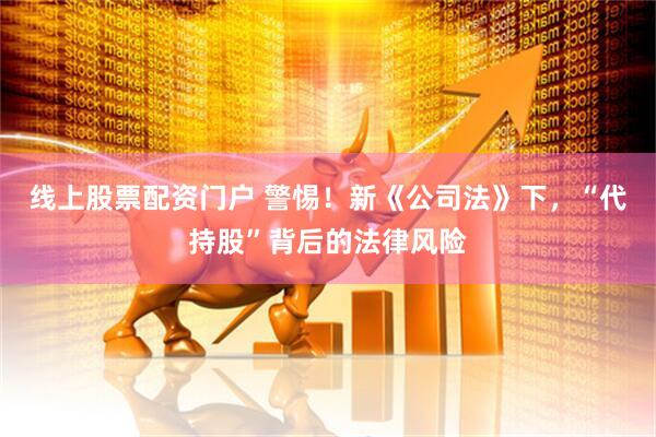 线上股票配资门户 警惕！新《公司法》下，“代持股”背后的法律风险