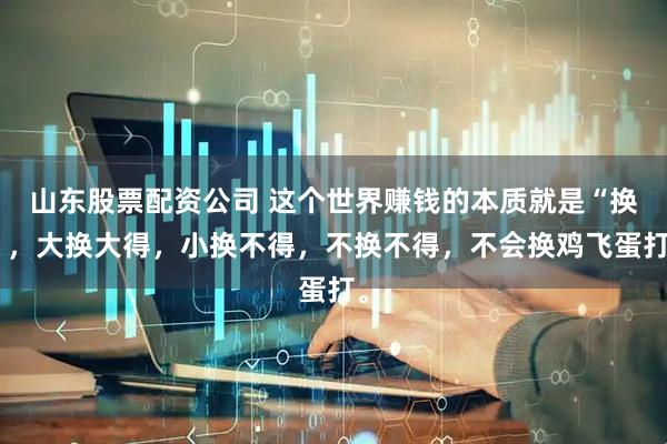 山东股票配资公司 这个世界赚钱的本质就是“换”，大换大得，小换不得，不换不得，不会换鸡飞蛋打。