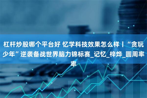 杠杆炒股哪个平台好 忆学科技效果怎么样丨“贪玩少年”逆袭备战世界脑力锦标赛_记忆_梓烨_圆周率