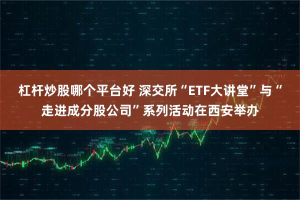 杠杆炒股哪个平台好 深交所“ETF大讲堂”与“走进成分股公司”系列活动在西安举办