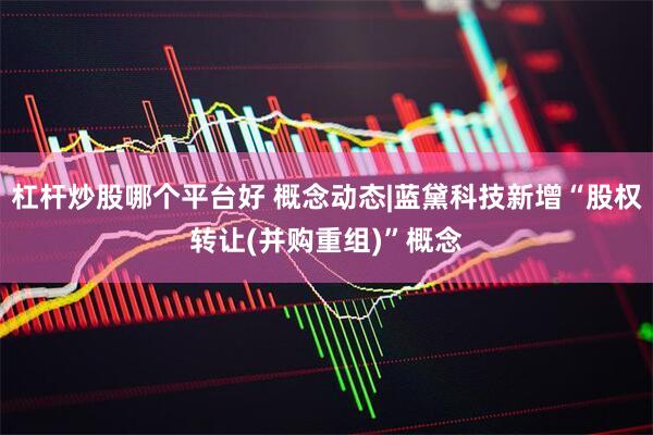 杠杆炒股哪个平台好 概念动态|蓝黛科技新增“股权转让(并购重组)”概念