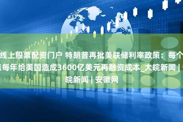 线上股票配资门户 特朗普再批美联储利率政策：每个百分点每年给美国造成3600亿美元再融资成本_大皖新闻 | 安徽网