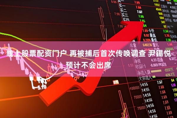 线上股票配资门户 再被捕后首次传唤调查 尹锡悦预计不会出席