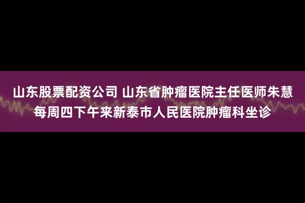 山东股票配资公司 山东省肿瘤医院主任医师朱慧每周四下午来新泰市人民医院肿瘤科坐诊