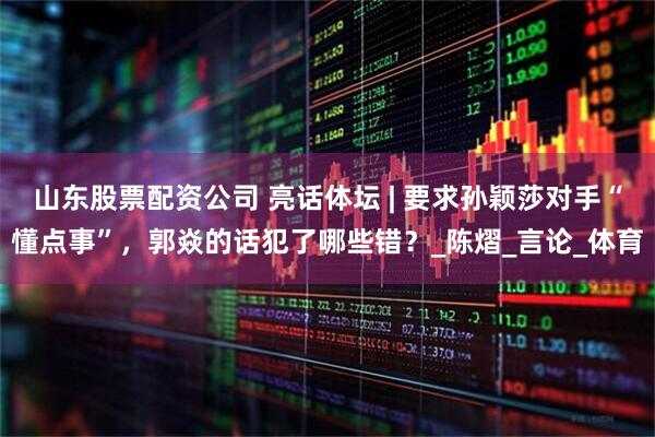 山东股票配资公司 亮话体坛 | 要求孙颖莎对手“懂点事”，郭焱的话犯了哪些错？_陈熠_言论_体育