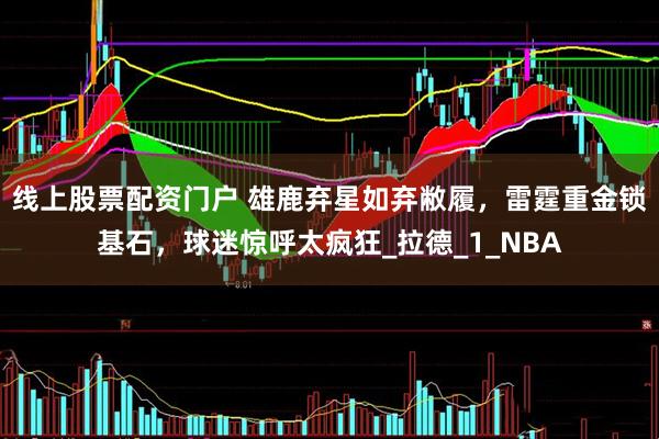 线上股票配资门户 雄鹿弃星如弃敝履，雷霆重金锁基石，球迷惊呼太疯狂_拉德_1_NBA