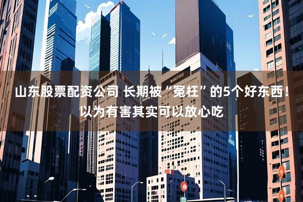 山东股票配资公司 长期被“冤枉”的5个好东西！以为有害其实可以放心吃
