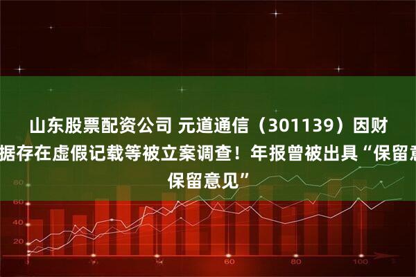 山东股票配资公司 元道通信（301139）因财务数据存在虚假记载等被立案调查！年报曾被出具“保留意见”