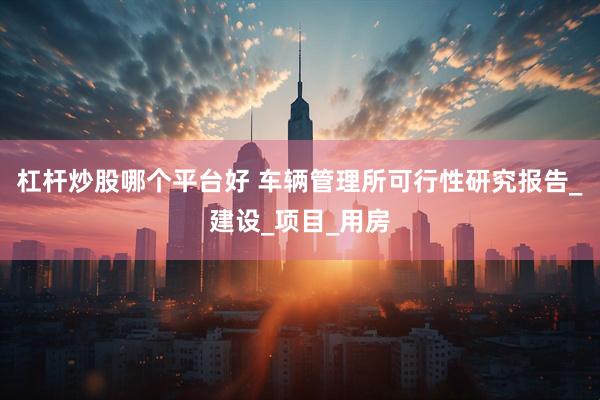杠杆炒股哪个平台好 车辆管理所可行性研究报告_建设_项目_用房