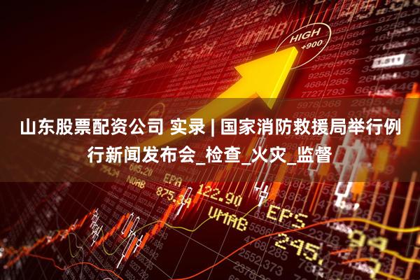 山东股票配资公司 实录 | 国家消防救援局举行例行新闻发布会_检查_火灾_监督