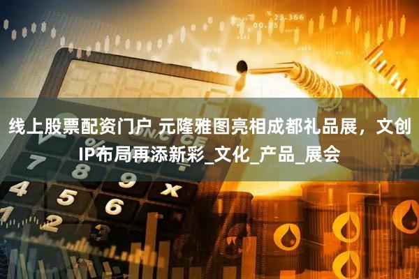 线上股票配资门户 元隆雅图亮相成都礼品展，文创IP布局再添新彩_文化_产品_展会