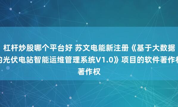 杠杆炒股哪个平台好 苏文电能新注册《基于大数据的光伏电站智能运维管理系统V1.0》项目的软件著作权