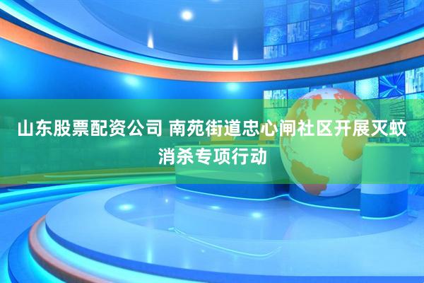 山东股票配资公司 南苑街道忠心闸社区开展灭蚊消杀专项行动