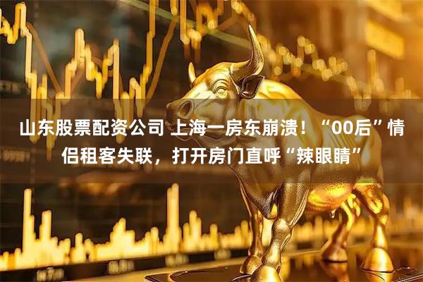 山东股票配资公司 上海一房东崩溃！“00后”情侣租客失联，打开房门直呼“辣眼睛”