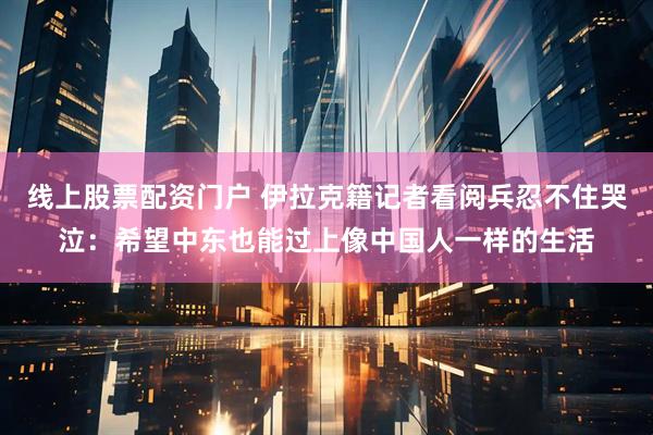 线上股票配资门户 伊拉克籍记者看阅兵忍不住哭泣：希望中东也能过上像中国人一样的生活