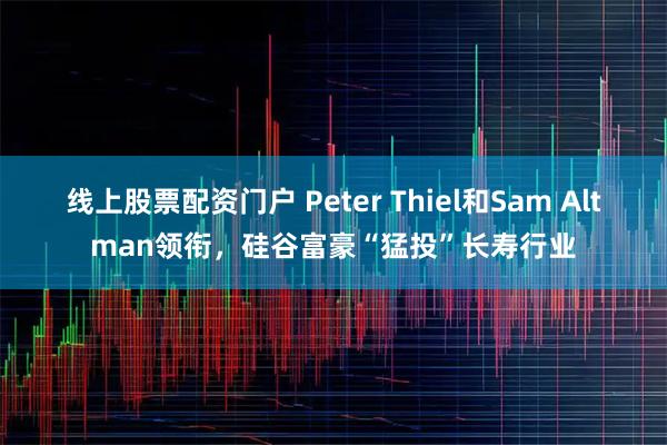 线上股票配资门户 Peter Thiel和Sam Altman领衔，硅谷富豪“猛投”长寿行业
