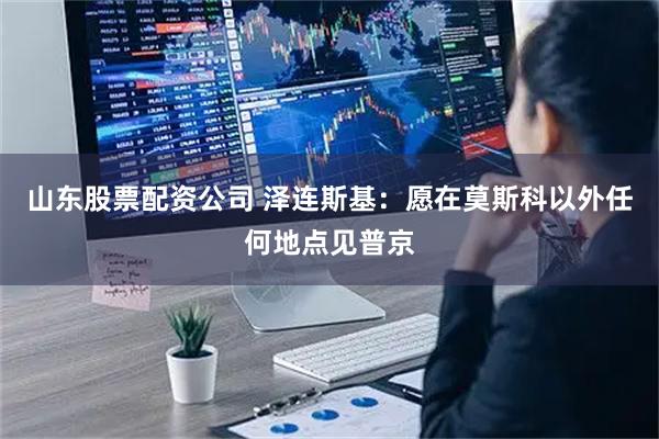 山东股票配资公司 泽连斯基：愿在莫斯科以外任何地点见普京