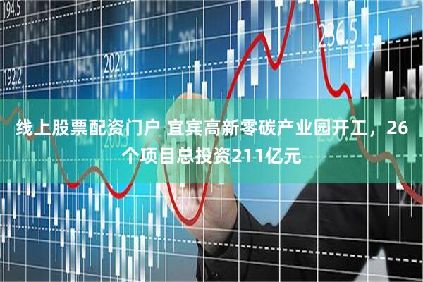 线上股票配资门户 宜宾高新零碳产业园开工，26个项目总投资211亿元
