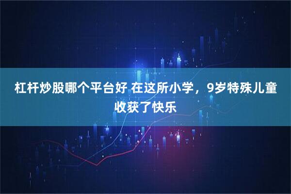 杠杆炒股哪个平台好 在这所小学，9岁特殊儿童收获了快乐