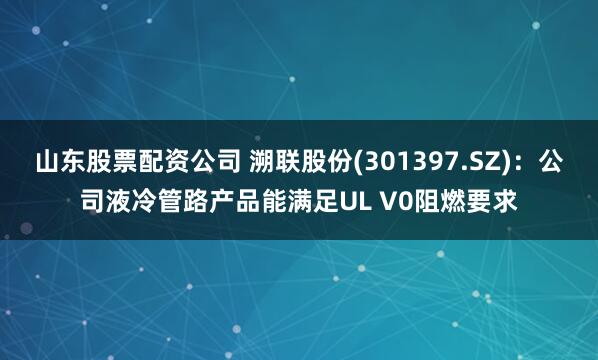 山东股票配资公司 溯联股份(301397.SZ)：公司液冷管路产品能满足UL V0阻燃要求