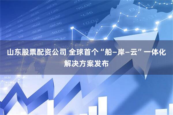 山东股票配资公司 全球首个“船—岸—云”一体化解决方案发布