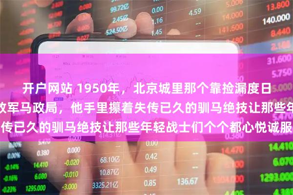 开户网站 1950年，北京城里那个靠捡漏度日的落魄老头被请到了解放军马政局，他手里攥着失传已久的驯马绝技让那些年轻战士们个个都心悦诚服