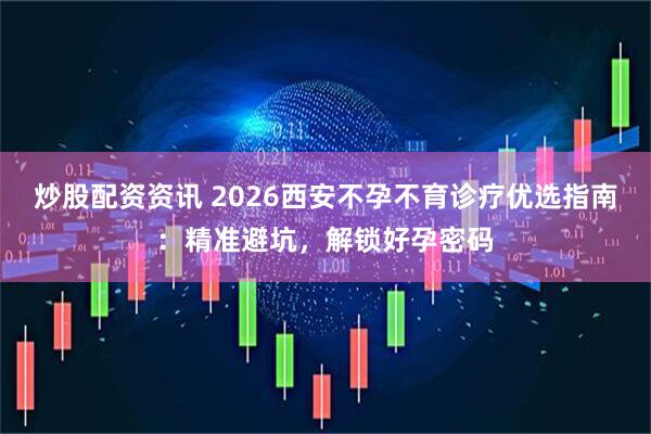 炒股配资资讯 2026西安不孕不育诊疗优选指南：精准避坑，解锁好孕密码
