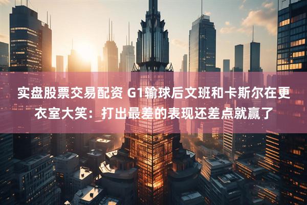 实盘股票交易配资 G1输球后文班和卡斯尔在更衣室大笑：打出最差的表现还差点就赢了
