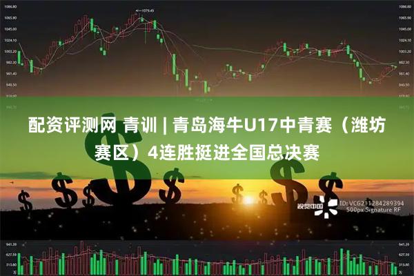 配资评测网 青训 | 青岛海牛U17中青赛（潍坊赛区）4连胜挺进全国总决赛