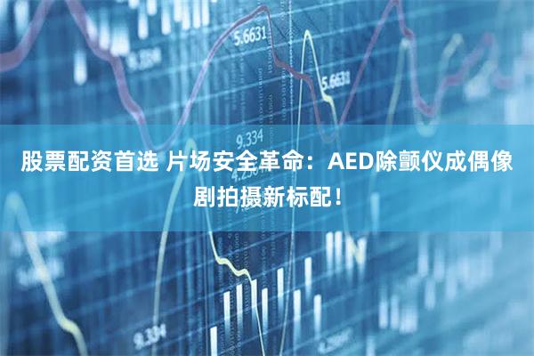 股票配资首选 片场安全革命：AED除颤仪成偶像剧拍摄新标配！