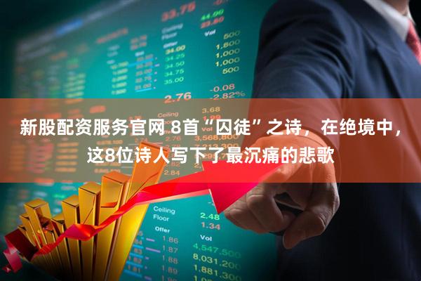 新股配资服务官网 8首“囚徒”之诗，在绝境中，这8位诗人写下了最沉痛的悲歌