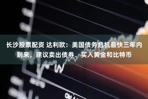 长沙股票配资 达利欧：美国债务危机最快三年内到来，建议卖出债券、买入黄金和比特币