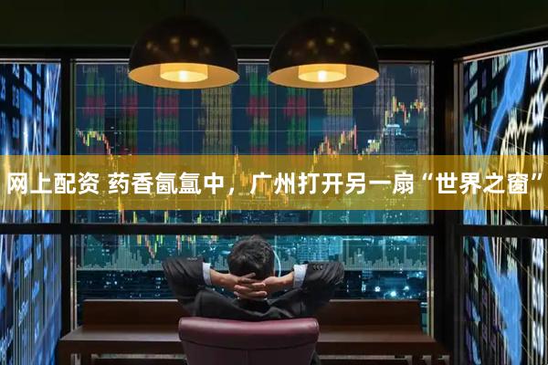网上配资 药香氤氲中，广州打开另一扇“世界之窗”