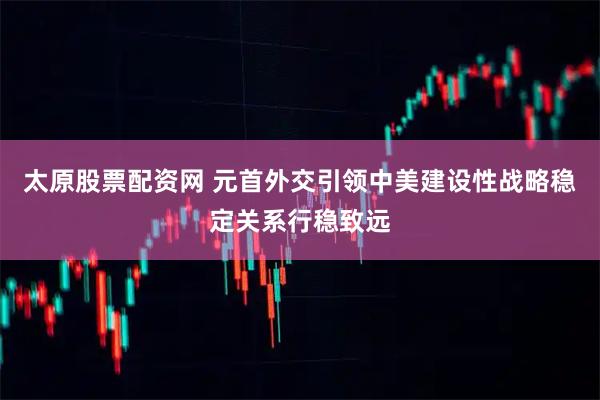 太原股票配资网 元首外交引领中美建设性战略稳定关系行稳致远
