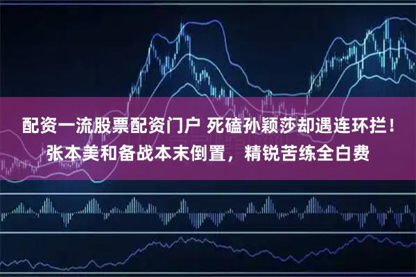 配资一流股票配资门户 死磕孙颖莎却遇连环拦！张本美和备战本末倒置，精锐苦练全白费