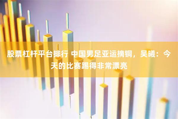 股票杠杆平台排行 中国男足亚运摘铜，吴曦：今天的比赛踢得非常漂亮